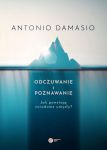 Odczuwanie i poznawanie. Jak powstają świadome umysły? Antonio Damasio